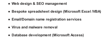 Web design & SEO management Bespoke spreadsheet design (Microsoft Excel /VBA) Email/Domain name registration services Virus and malware removal Database development (Microsoft Access)